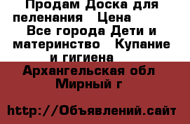 Продам Доска для пеленания › Цена ­ 100 - Все города Дети и материнство » Купание и гигиена   . Архангельская обл.,Мирный г.